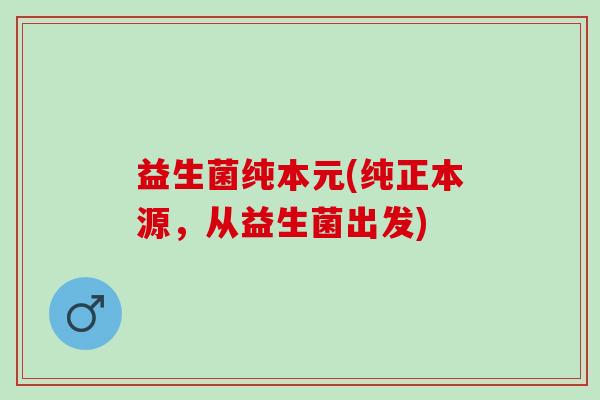 益生菌纯本元(纯正本源，从益生菌出发)