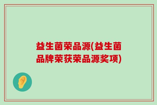 益生菌荣品源(益生菌品牌荣获荣品源奖项) 益生菌荣品源(益生菌品牌荣获荣品源奖项)