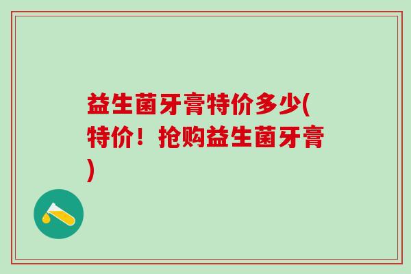 益生菌牙膏特价多少(特价！抢购益生菌牙膏)