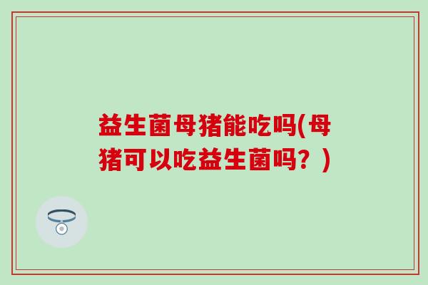 益生菌母猪能吃吗(母猪可以吃益生菌吗?) 益生菌母猪能吃吗(母猪可以吃益生菌吗?)