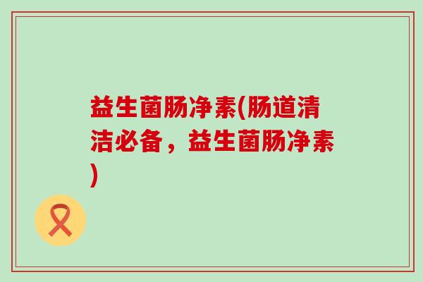 益生菌肠净素(肠道清洁必备,益生菌肠净素) 益生菌肠净素(肠道清洁必备,益生菌肠净素)