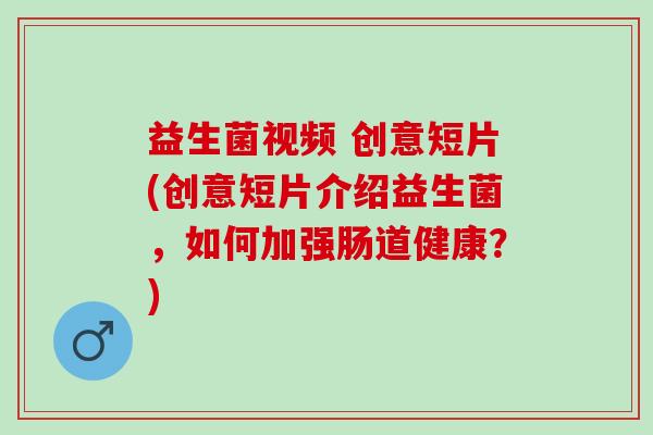 益生菌视频 创意短片(创意短片介绍益生菌,如何加强肠道健康?) 益生菌视频 创意短片(创意短片介绍益生菌,如何加强肠道健康?)