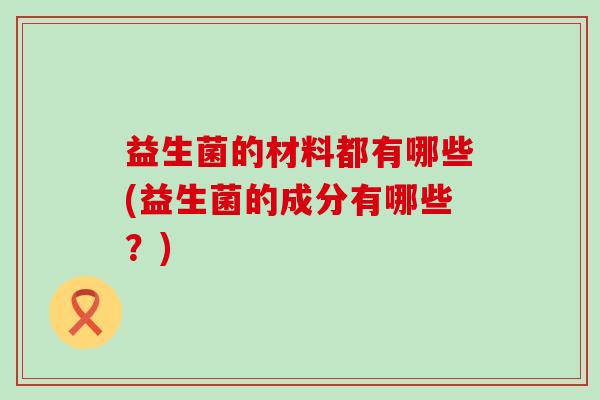 益生菌的材料都有哪些(益生菌的成分有哪些？)