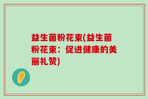 益生菌粉花束(益生菌粉花束:促进健康的美丽礼赞) 益生菌粉花束(益生菌粉花束:促进健康的美丽礼赞)