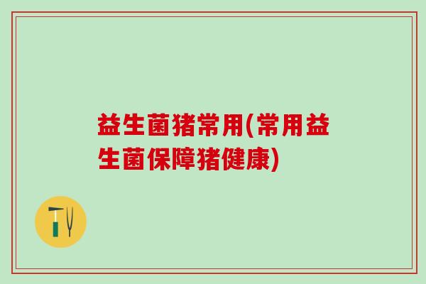 益生菌猪常用(常用益生菌保障猪健康) 益生菌猪常用(常用益生菌保障猪健康)