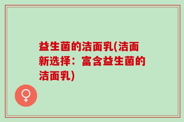益生菌的洁面乳(洁面新选择：富含益生菌的洁面乳)