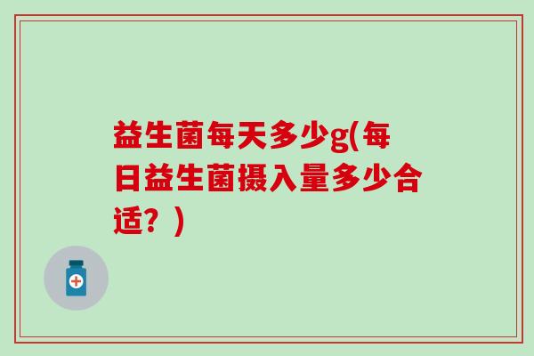 益生菌每天多少g(每日益生菌摄入量多少合适？)