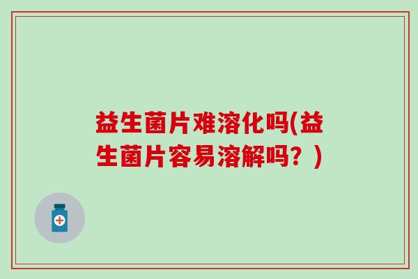益生菌片难溶化吗(益生菌片容易溶解吗？)