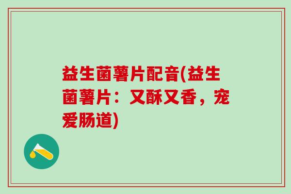 益生菌薯片配音(益生菌薯片：又酥又香，宠爱肠道)