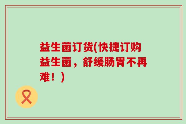益生菌订货(快捷订购益生菌，舒缓肠胃不再难！)