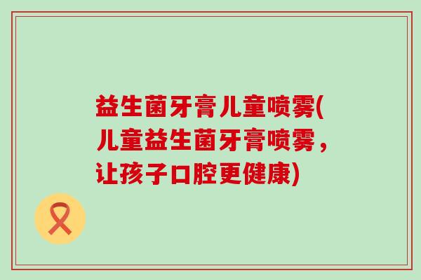 益生菌牙膏儿童喷雾(儿童益生菌牙膏喷雾，让孩子口腔更健康)