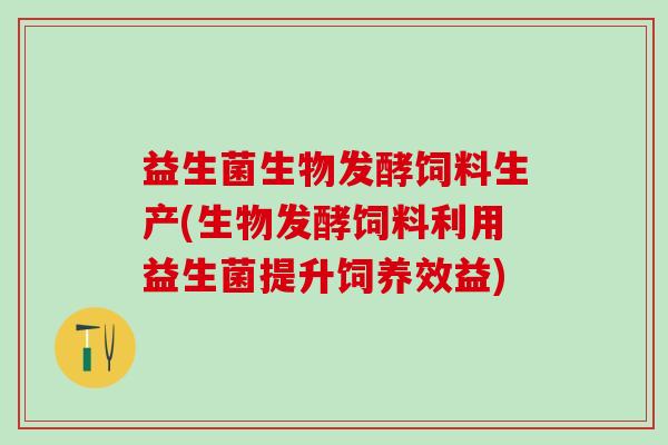 益生菌生物发酵饲料生产(生物发酵饲料利用益生菌提升饲养效益)