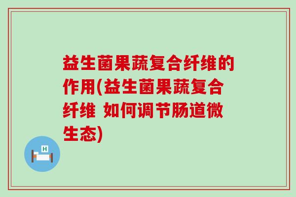 益生菌果蔬复合纤维的作用(益生菌果蔬复合纤维 如何调节肠道微生态)