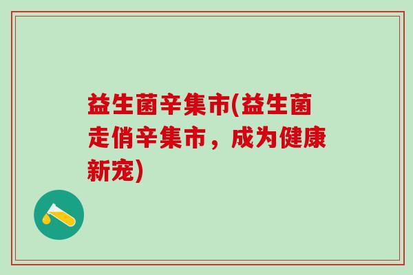 益生菌辛集市(益生菌走俏辛集市,成为健康新宠) 益生菌辛集市(益生菌走俏辛集市,成为健康新宠)