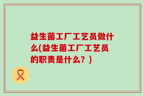 益生菌工厂工艺员做什么(益生菌工厂工艺员的职责是什么?) 益生菌工厂工艺员做什么(益生菌工厂工艺员的职责是什么?)