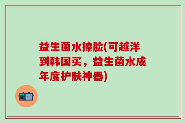 益生菌水擦脸(可越洋到韩国买,益生菌水成年度护肤神器) 益生菌水擦脸(可越洋到韩国买,益生菌水成年度护肤神器)
