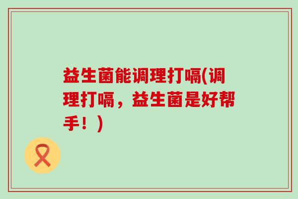 益生菌能调理打嗝(调理打嗝,益生菌是好帮手!) 益生菌能调理打嗝(调理打嗝,益生菌是好帮手!)