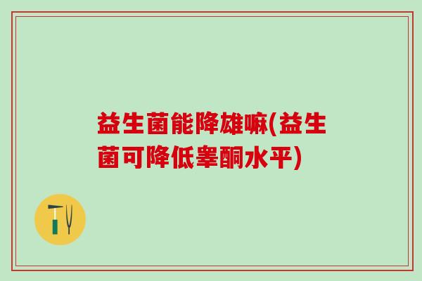 益生菌能降雄嘛(益生菌可降低睾酮水平)