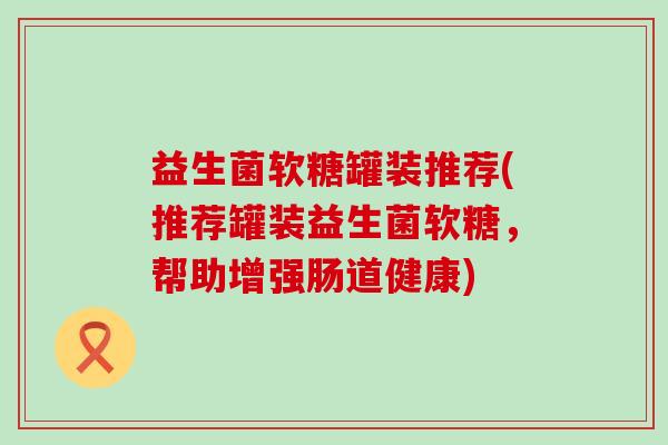 益生菌软糖罐装推荐(推荐罐装益生菌软糖,帮助增强肠道健康) 益生菌软糖罐装推荐(推荐罐装益生菌软糖,帮助增强肠道健康)