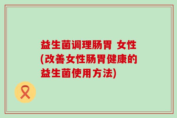 益生菌调理肠胃 女性(改善女性肠胃健康的益生菌使用方法)