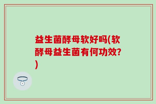 益生菌酵母软好吗(软酵母益生菌有何功效？)