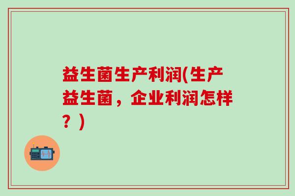 益生菌生产利润(生产益生菌,企业利润怎样?) 益生菌生产利润(生产益生菌,企业利润怎样?)