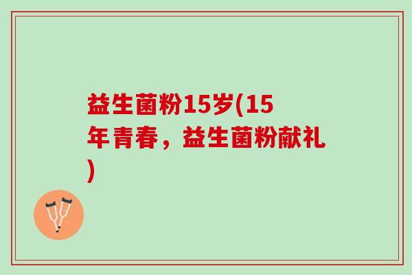 益生菌粉15岁(15年青春,益生菌粉献礼) 益生菌粉15岁(15年青春,益生菌粉献礼)
