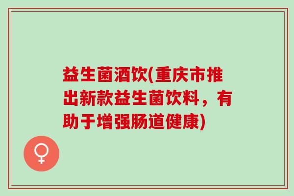 益生菌酒饮(重庆市推出新款益生菌饮料，有助于增强肠道健康)
