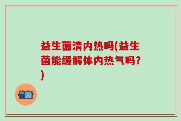 益生菌清内热吗(益生菌能缓解体内热气吗？)
