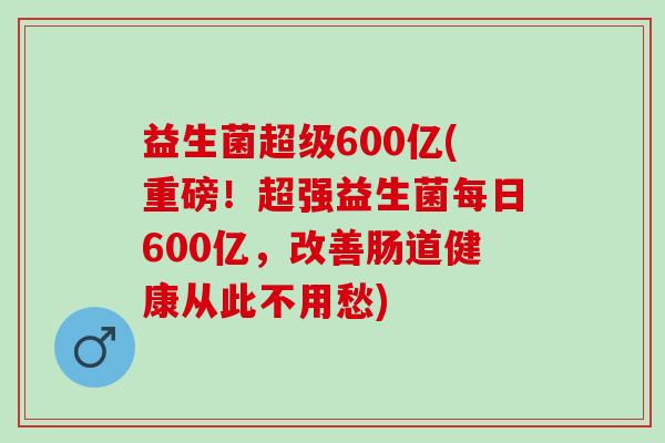 益生菌超级600亿(重磅！超强益生菌每日600亿，改善肠道健康从此不用愁)