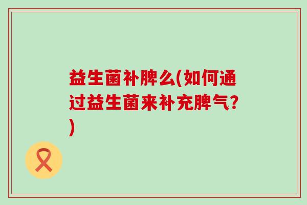 益生菌补脾么(如何通过益生菌来补充脾气？)
