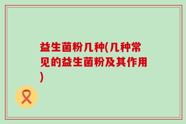 益生菌粉几种(几种常见的益生菌粉及其作用)