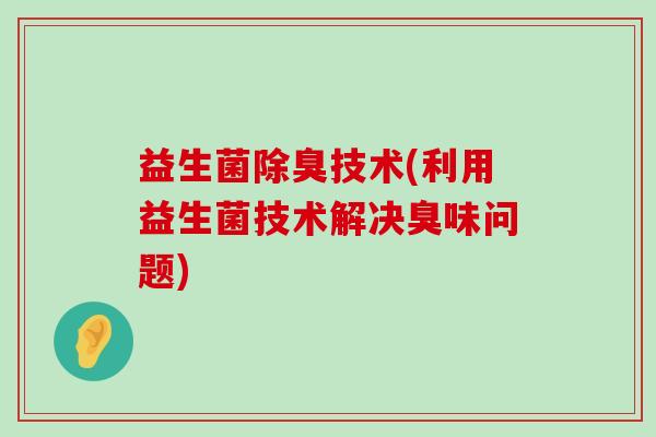益生菌除臭技术(利用益生菌技术解决臭味问题)