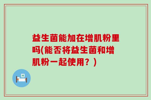 益生菌能加在增肌粉里吗(能否将益生菌和增肌粉一起使用？)