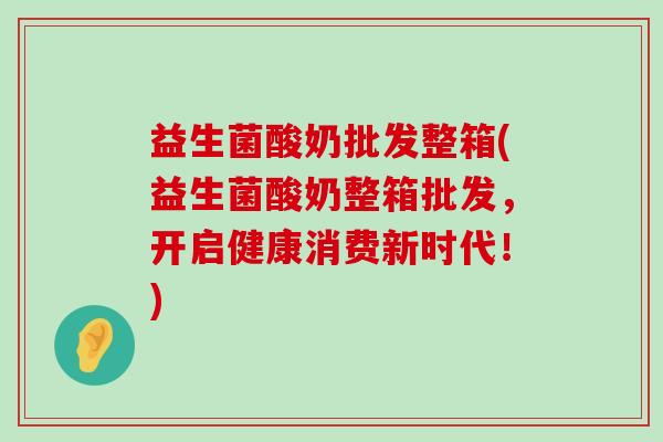 益生菌酸奶批发整箱(益生菌酸奶整箱批发，开启健康消费新时代！)