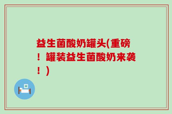 益生菌酸奶罐头(重磅！罐装益生菌酸奶来袭！)