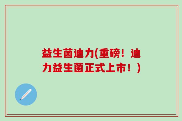 益生菌迪力(重磅！迪力益生菌正式上市！)