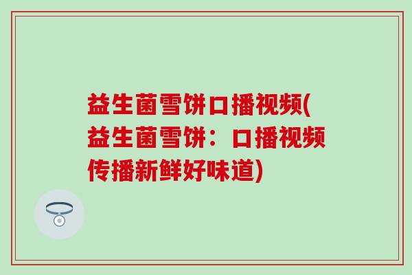 益生菌雪饼口播视频(益生菌雪饼:口播视频传播新鲜好味道) 益生菌雪饼口播视频(益生菌雪饼:口播视频传播新鲜好味道)