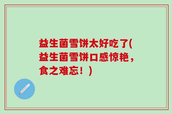 益生菌雪饼太好吃了(益生菌雪饼口感惊艳，食之难忘！)