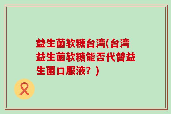 益生菌软糖台湾(台湾益生菌软糖能否代替益生菌口服液？)