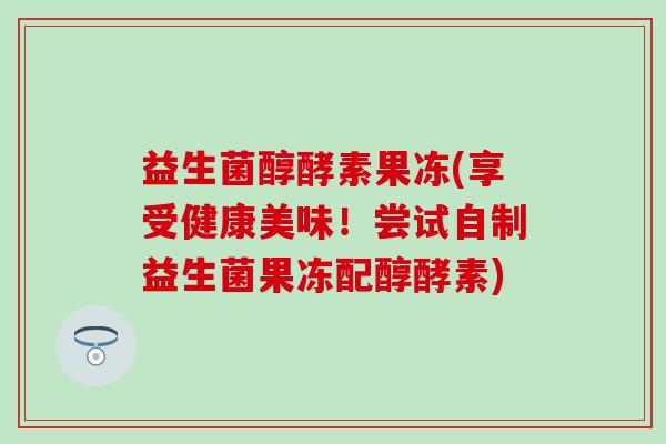 益生菌醇酵素果冻(享受健康美味！尝试自制益生菌果冻配醇酵素)