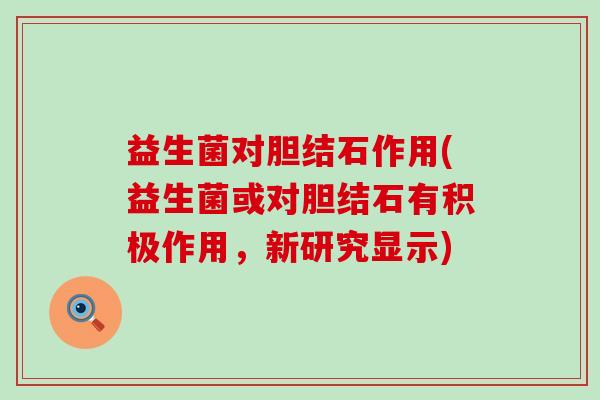 益生菌对胆结石作用(益生菌或对胆结石有积极作用，新研究显示)