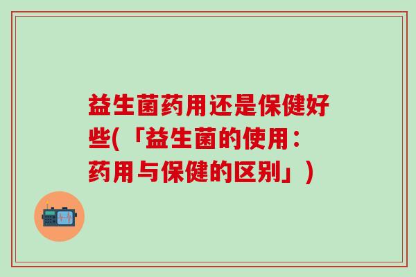 益生菌药用还是保健好些(「益生菌的使用：药用与保健的区别」)