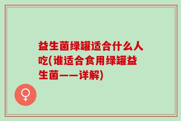 益生菌绿罐适合什么人吃(谁适合食用绿罐益生菌——详解)