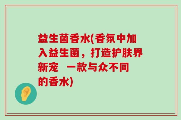 益生菌香水(香氛中加入益生菌，打造护肤界新宠  一款与众不同的香水)