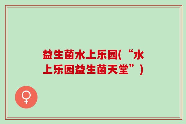 益生菌水上乐园(“水上乐园益生菌天堂”)