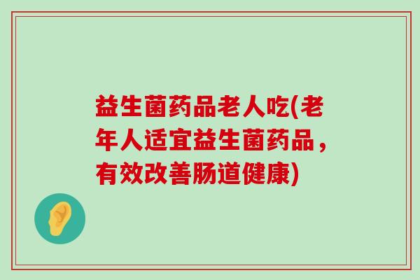 益生菌药品老人吃(老年人适宜益生菌药品,有效改善肠道健康) 益生菌药品老人吃(老年人适宜益生菌药品,有效改善肠道健康)