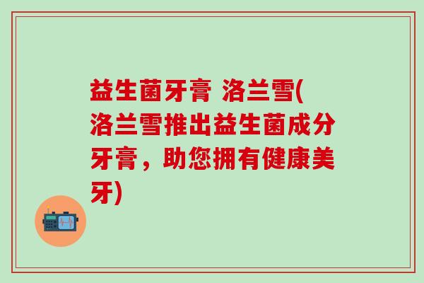 益生菌牙膏 洛兰雪(洛兰雪推出益生菌成分牙膏,助您拥有健康美牙) 益生菌牙膏 洛兰雪(洛兰雪推出益生菌成分牙膏,助您拥有健康美牙)