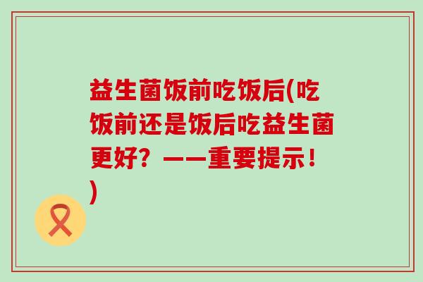 益生菌饭前吃饭后(吃饭前还是饭后吃益生菌更好?——重要提示!) 益生菌饭前吃饭后(吃饭前还是饭后吃益生菌更好?——重要提示!)