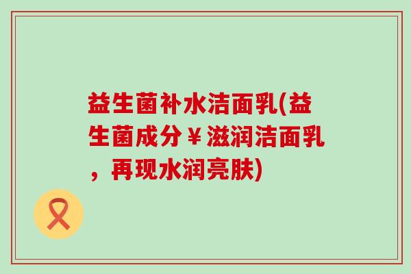 益生菌补水洁面乳(益生菌成分￥滋润洁面乳，再现水润亮肤)